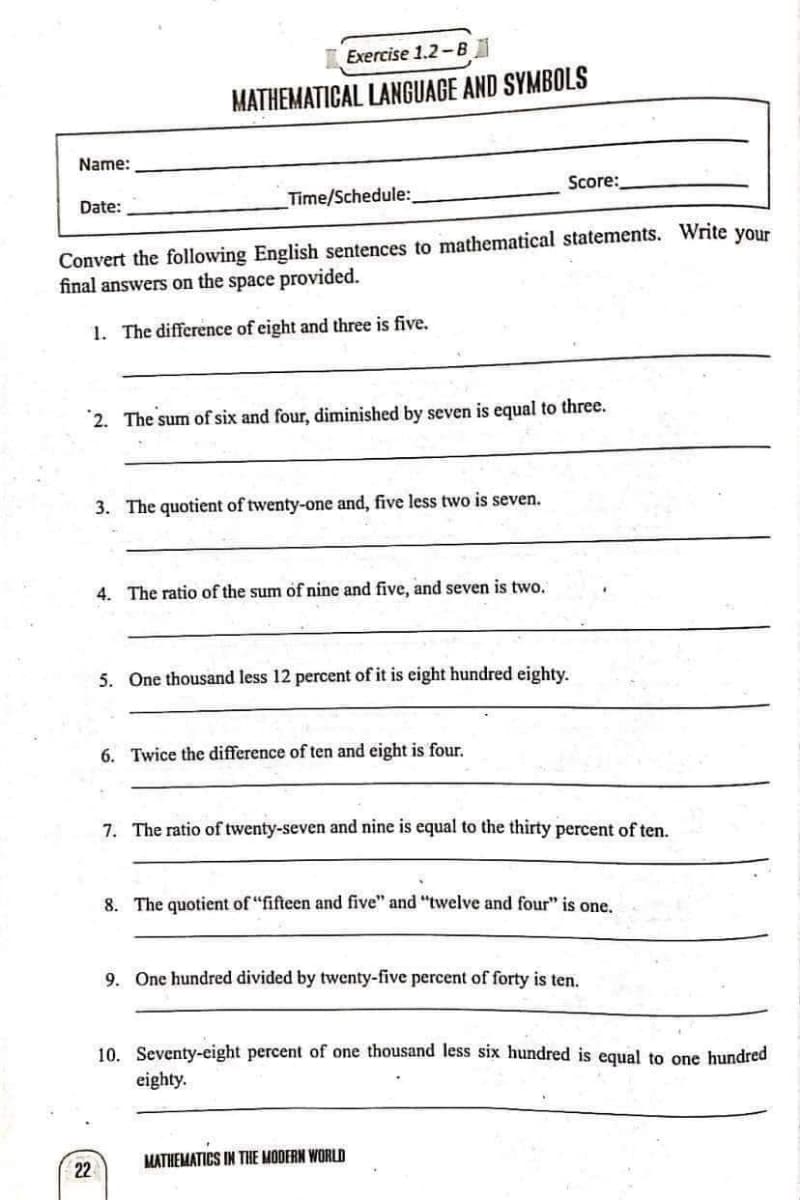Exercise 1.2-B
MATHEMATICAL LANGUAGE AND SYMBOLS
Name:
Score:
Date:
Time/Schedule:
Convert the following English sentences to mathematical statements. Write your
final answers on the space provided.
1. The difference of eight and three is five.
2. The sum of six and four, diminished by seven is equal to three.
3. The quotient of twenty-one and, five less two is seven.
4. The ratio of the sum of nine and five, and seven is two.
5. One thousand less 12 percent of it is eight hundred eighty.
6. Twice the difference of ten and eight is four.
7. The ratio of twenty-seven and nine is equal to the thirty percent of ten.
8. The quotient of "fifteen and five" and "twelve and four" is one.
9. One hundred divided by twenty-five percent of forty is ten.
10. Seventy-eight percent of one thousand less six hundred is equal to one hundred
eighty.
22
MATHEMATICS IN THE MODERN WORLD
