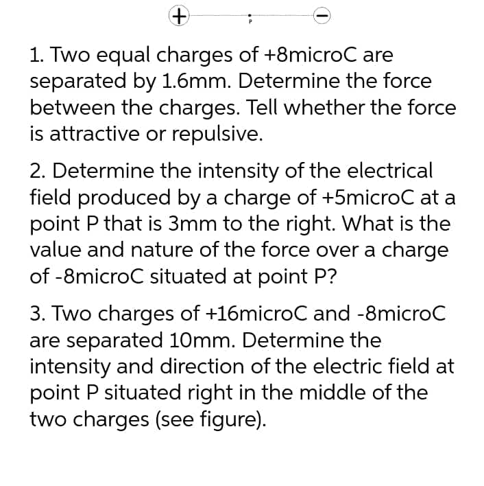 1. Two equal charges of +8microC are
separated by 1.6mm. Determine the force
between the charges. Tell whether the force
is attractive or repulsive.
2. Determine the intensity of the electrical
field produced by a charge of +5microC at a
point P that is 3mm to the right. What is the
value and nature of the force over a charge
of -8microC situated at point P?
3. Two charges of +16microC and -8microC
are separated 10mm. Determine the
intensity and direction of the electric field at
point P situated right in the middle of the
two charges (see figure).

