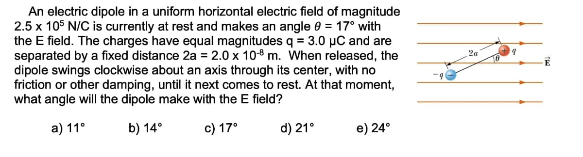 An electric dipole in a uniform horizontal electric field of magnitude
2.5 x 105 N/C is currently at rest and makes an angle 0 = 17° with
the E field. The charges have equal magnitudes q = 3.0 µC and are
separated by a fixed distance 2a = 2.0 x 10-8 m. When released, the
dipole swings clockwise about an axis through its center, with no
friction or other damping, until it next comes to rest. At that moment,
what angle will the dipole make with the E field?
2a
a) 11°
b) 14°
c) 17°
d) 21°
e) 24°
