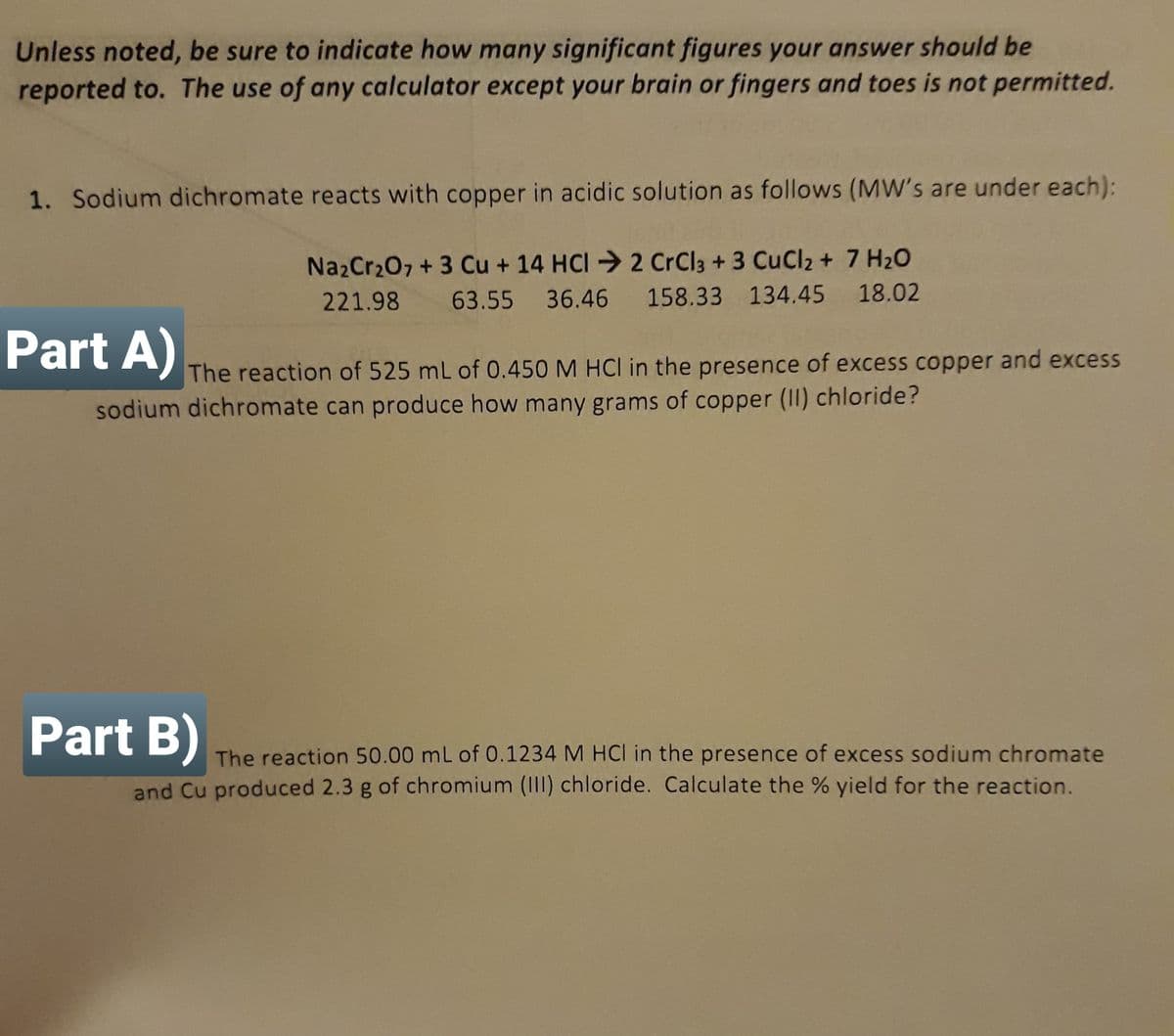 Unless noted, be sure to indicate how many significant figures your answer should be
reported to. The use of any calculator except your brain or fingers and toes is not permitted.
1. Sodium dichromate reacts with copper in acidic solution as follows (MW's are under each):
Na2Cr207 + 3 Cu + 14 HCI 2 CrCl3 + 3 CuCl2 + 7 H2O
221.98
63.55 36.46 158.33 134.45 18.02
Part A)
The reaction of 525 mL of 0.450 M HCI in the presence of excess copper and excess
sodium dichromate can produce how many grams of copper (II) chloride?
Part B)
The reaction 50.00 mL of 0.1234 M HCI in the presence of excess sodium chromate
and Cu produced 2.3 g of chromium (III) chloride. Calculate the % yield for the reaction.
