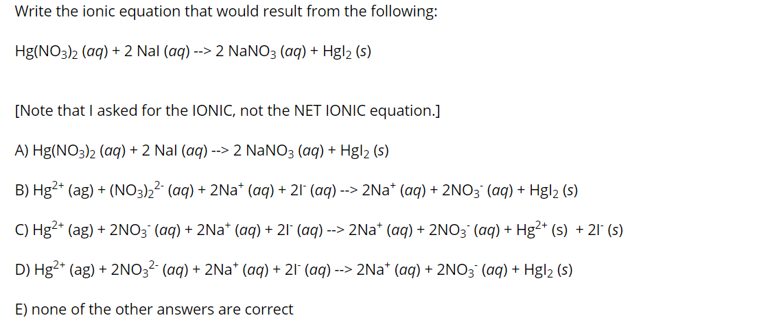 Write the ionic equation that would result from the following:
Hg(NO3)2 (aq) + 2 Nal (aq)
--> 2 NaNO3 (aq) + Hgl2 (s)
[Note that I asked for the IONIC, not the NET IONIC equation.]
A) Hg(NO3)2 (aq) + 2 Nal (aq) --> 2 NANO3 (aq) + Hgl2 (s)
B) Hg2* (ag) + (NO3)2² (aq) + 2Na* (aq) + 21° (aq) --> 2Na* (aq) + 2NO3 (aq) + Hgl2 (s)
C) Hg2+ (ag) + 2NO3° (aq) + 2Na* (aq) + 21° (aq) ·
--> 2Na* (aq) + 2NO3 (aq) + Hg2+ (s) + 21 (s)
D) Hg2* (ag) + 2NO3? (aq) + 2Na* (aq) + 21° (aq) --> 2Na* (aq) + 2NO3¯ (aq) + Hgl2 (s)
E) none of the other answers are correct
