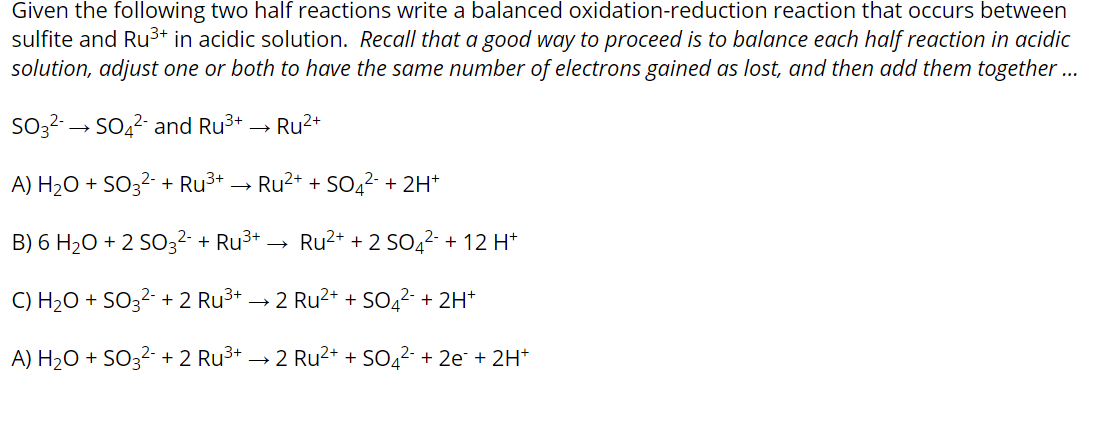 Given the following two half reactions write a balanced oxidation-reduction reaction that occurs between
sulfite and Ru3+ in acidic solution. Recall that a good way to proceed is to balance each half reaction in acidic
solution, adjust one or both to have the same number of electrons gained as lost, and then add them together ..
SO32-→ SO42- and Ru3+ → Ru2+
A) H2O + SO3²- + Ru3+
Ru2+ + SO42- + 2H*
B) 6 H2O + 2 S032- + Ru3+ →
Ru2+ + 2 SO42- + 12 H*
C) H2O + SO3²- + 2 Ru3+ → 2 Ru²+ + SO42- + 2H*
A) H2O + SO3²- + 2 Ru3+ → 2 Ru²+ + SO4²- + 2e¯ + 2H*
