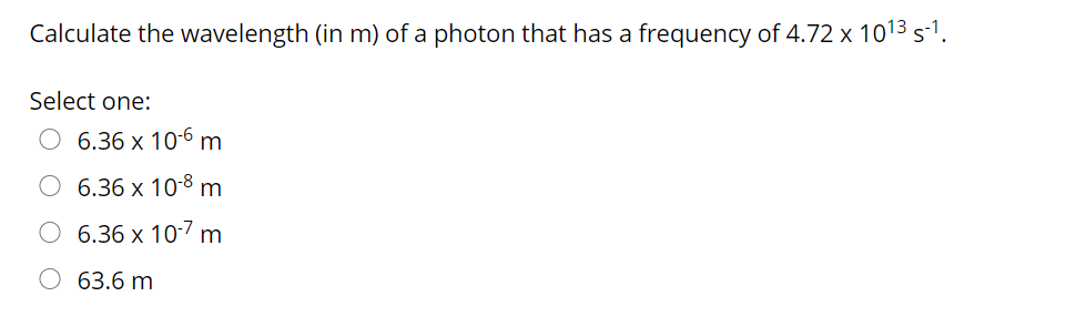 Calculate the wavelength (in m) of a photon that has a frequency of 4.72 x 1013s1.
Select one:
O 6.36 x 10-6 m
O 6.36 x 10-8 m
O 6.36 x 10-7 m
O 63.6 m
