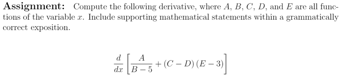 Assignment: Compute the following derivative, where A, B, C, D, and E are all func-
tions of the variable x. Include supporting mathematical statements within a grammatically
correct exposition.
d
A
+ (C – D) (E – 3)
В —5
dx
