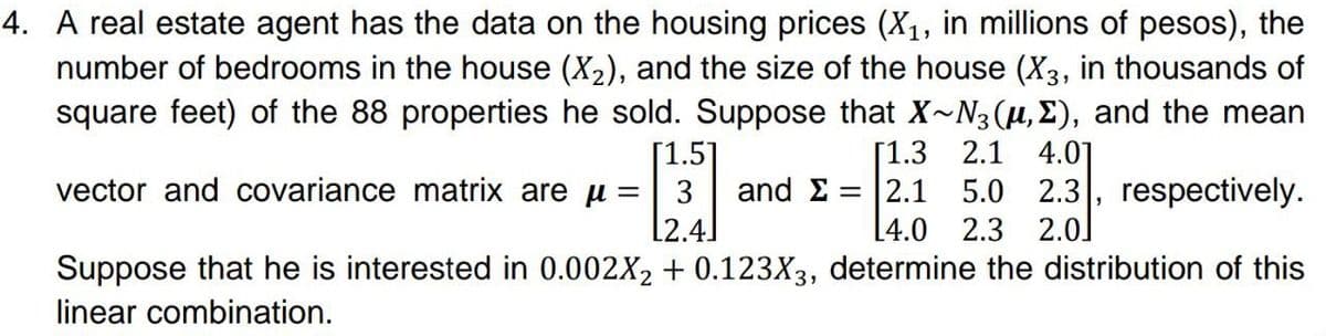 4. A real estate agent has the data on the housing prices (X₁, in millions of pesos), the
number of bedrooms in the house (X₂), and the size of the house (X3, in thousands of
square feet) of the 88 properties he sold. Suppose that X~N3(µ,Σ), and the mean
[1.5]
vector and covariance matrix are μ =
[1.3 2.1 4.01
and Σ = |2.1 5.0 2.3, respectively.
L4.0 2.3 2.0]
12.4
Suppose that he is interested in 0.002X₂ + 0.123X3, determine the distribution of this
linear combination.