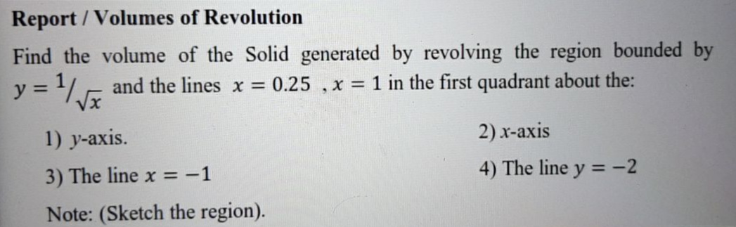 Find the volume of the Solid generated by revolving the region bounded by
y = Jx
and the lines x = 0.25 , x = 1 in the first quadrant about the:
%3D
1) y-axis.
2) x-axis
4) The line y =-2
%3D
3) The line x = -1

