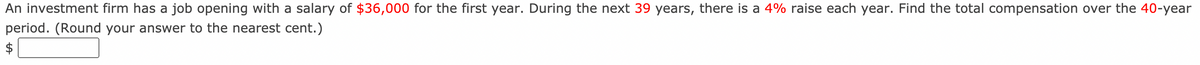 An investment firm has a job opening with a salary of $36,000 for the first year. During the next 39 years, there is a 4% raise each year. Find the total compensation over the 40-year
period. (Round your answer to the nearest cent.)

