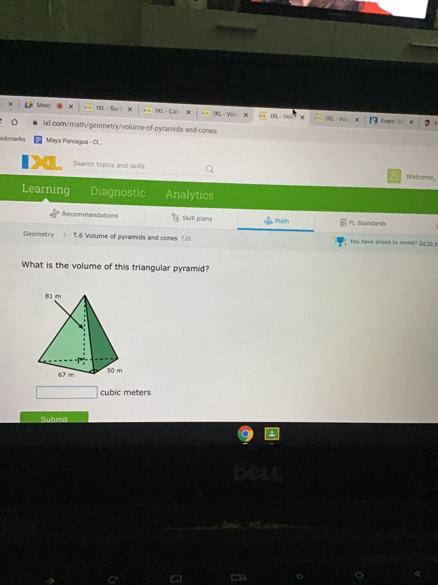 LA Meet
1 IXL - Surt X
D IXL - Calc
a IXL - Volu x
D. IXL - Vol x
Da IXL - Volu x
9 Exam: 04
A ixl.com/math/geometry/volume-of-pyramids-and-cones
pokmarks
E Maya Paniagua - C.
IXL
Search topics and skills
Welcome,
Learning
Diagnostic
Analytics
Recommendations
I Skill plans
A Math
FL Standards
Geometry
> T.6 Volume of pyramids and cones 7J3
You have prizes to reveal! Go to e
What is the volume of this triangular pyramid?
81 m
50 m
67 m
cubic meters
Submit
DELL
