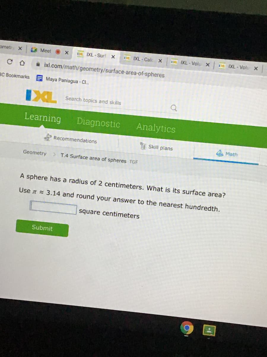 ometr
A Meet O x
DQ. IXL - Surf X
Da. IXL - Calc X
3 IXL- Volu X
Da IXL - Volu x
A ixl.com/math/geometry/surface-area-of-spheres
BC Bookmarks
E Maya Paniagua - C.
IXL
Search topics and skills
Learning
Diagnostic
Analytics
Recommendations
Skill plans
Math
Geometry
T.4 Surface area of spheres TGF
A sphere has a radius of 2 centimeters. What is its surface area?
Use A 3.14 and round your answer to the nearest hundredth.
square centimeters
Submit
