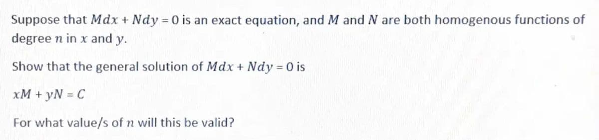 Suppose that Mdx + Ndy = 0 is an exact equation, and M and N are both homogenous functions of
degree n in x and y.
Show that the general solution of Mdx + Ndy = 0 is
xM + yN = C
For what value/s of n will this be valid?
