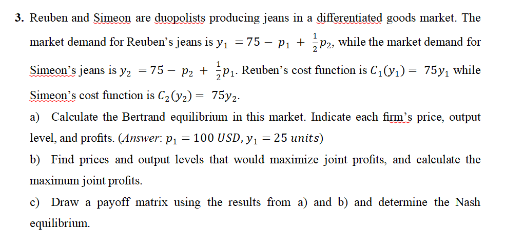 3. Reuben and Simeon are duopolists producing jeans in a differentiated goods market. The
market demand for Reuben's jeans is y₁ = 75 − P₁ + P2, while the market demand for
1
1
Simeon's jeans is y₂ = 75 − P2 + ₂P₁. Reuben's cost function is C₁(y₁) = 75y₁ while
Simeon's cost function is C₂ (y₂) = 75y2.
a) Calculate the Bertrand equilibrium in this market. Indicate each firm's price, output
level, and profits. (Answer: p₁ = 100 USD, y₁ = 25 units)
b) Find prices and output levels that would maximize joint profits, and calculate the
maximum joint profits.
c) Draw a payoff matrix using the results from a) and b) and determine the Nash
equilibrium.