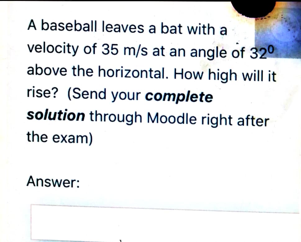A baseball leaves a bat with a
velocity of 35 m/s at an angle of 320
above the horizontal. How high will it
rise? (Send your complete
solution through Moodle right after
the exam)
Answer:
