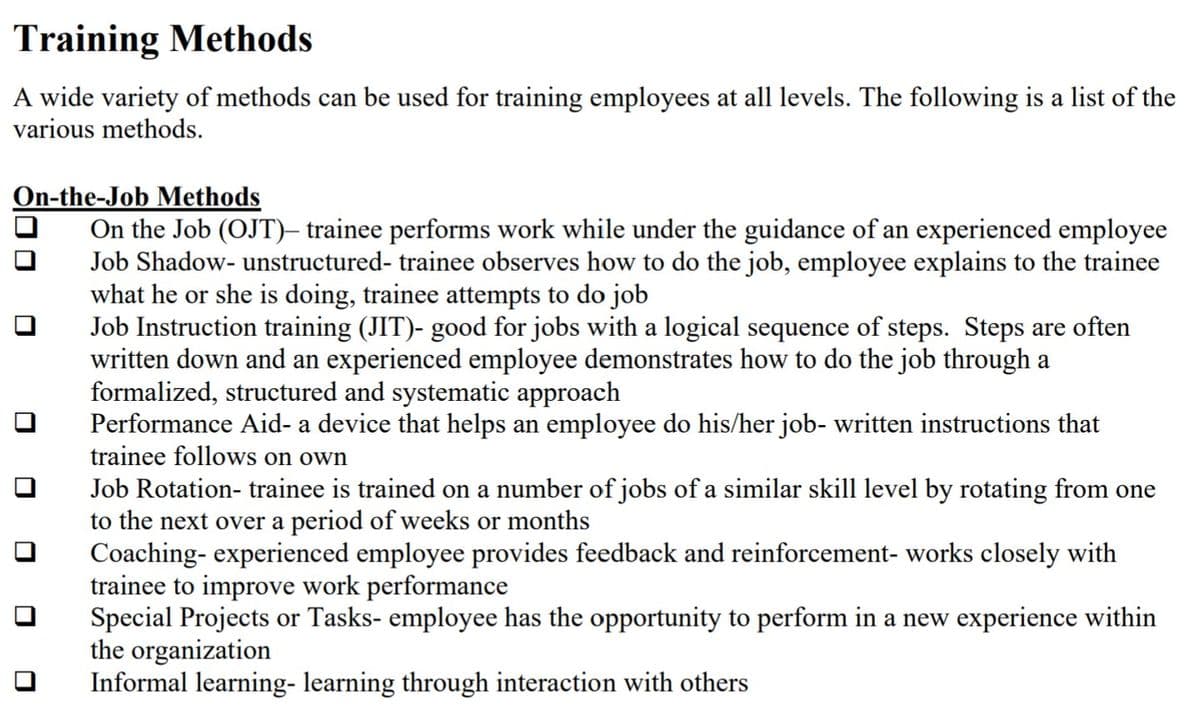 Training Methods
A wide variety of methods can be used for training employees at all levels. The following is a list of the
various methods.
On-the-Job Methods
On the Job (OJT)– trainee performs work while under the guidance of an experienced employee
Job Shadow- unstructured- trainee observes how to do the job, employee explains to the trainee
what he or she is doing, trainee attempts to do job
Job Instruction training (JIT)- good for jobs with a logical sequence of steps. Steps are often
written down and an experienced employee demonstrates how to do the job through a
formalized, structured and systematic approach
Performance Aid- a device that helps an employee do his/her job- written instructions that
trainee follows on own
Job Rotation- trainee is trained on a number of jobs of a similar skill level by rotating from one
to the next over a period of weeks or months
Coaching- experienced employee provides feedback and reinforcement- works closely with
trainee to improve work performance
Special Projects or Tasks- employee has the opportunity to perform in a new experience within
the organization
Informal learning- learning through interaction with others
