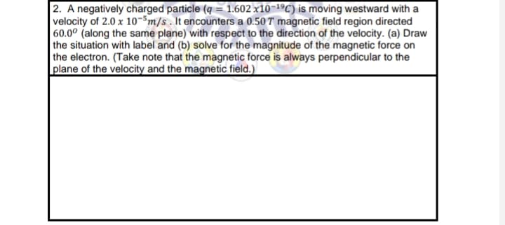 2. A negatively charged particle (q = 1.602 x10-1ºC) is moving westward with a
velocity of 2.0 x 10-Sm/s . It encounters a 0.50 T magnetic field region directed
60.0° (along the same plane) with respect to the direction of the velocity. (a) Draw
the situation with label and (b) solve for the magnitude of the magnetic force on
the electron. (Take note that the magnetic force is always perpendicular to the
plane of the velocity and the magnetic field.)
