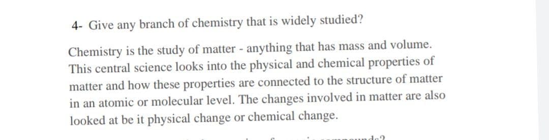 4- Give any branch of chemistry that is widely studied?
Chemistry is the study of matter - anything that has mass and volume.
This central science looks into the physical and chemical properties of
matter and how these properties are connected to the structure of matter
in an atomic or molecular level. The changes involved in matter are also
looked at be it physical change or chemical change.
