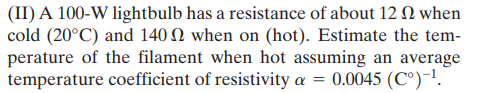 (II) A 100-W lightbulb has a resistance of about 12 Q when
cold (20°C) and 140 N when on (hot). Estimate the tem-
perature of the filament when hot assuming an average
temperature coefficient of resistivity a = 0.0045 (C°)-1.
