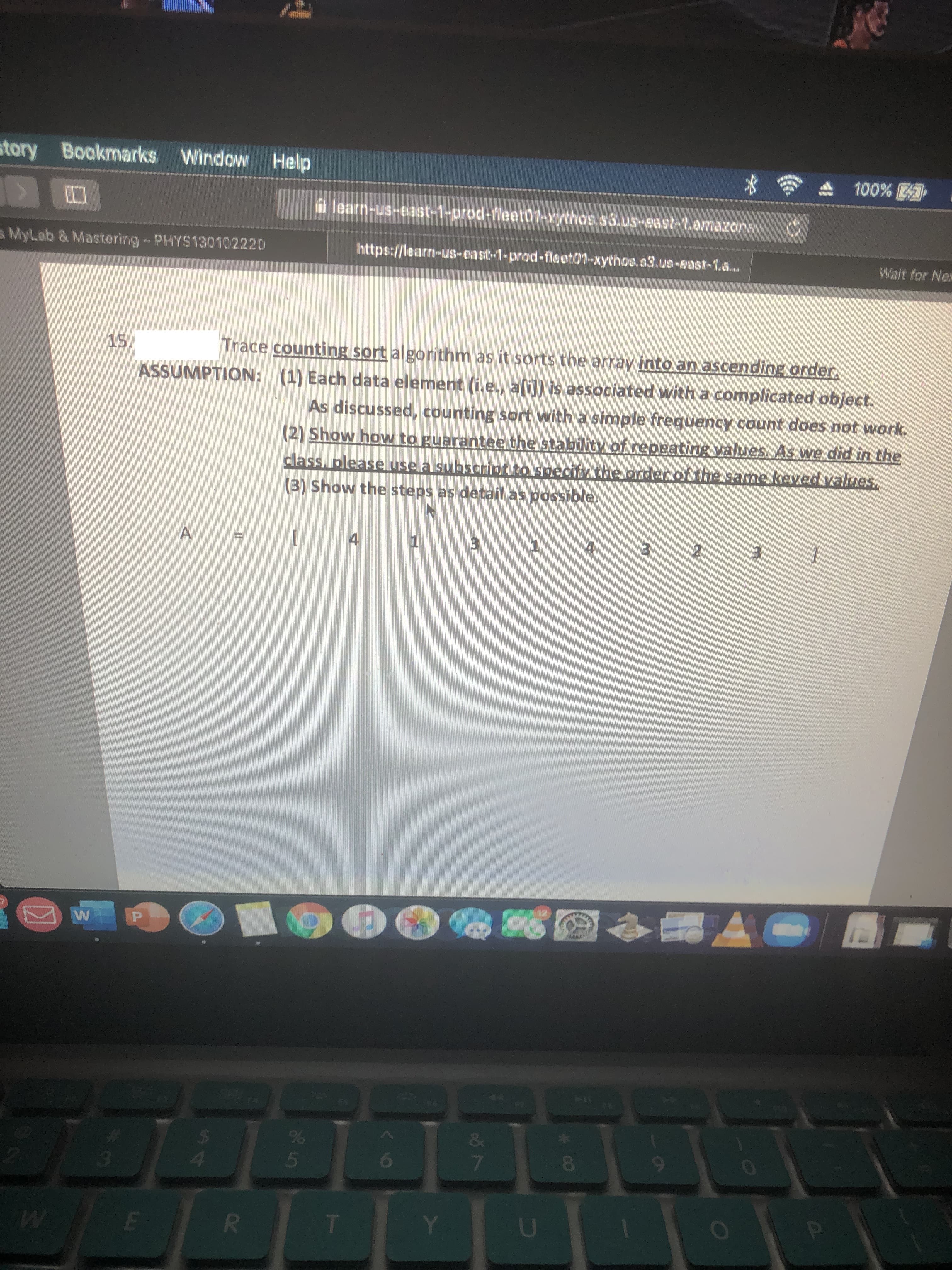 story Bookmarks Window Help
100%
A learn-us-east-1-prod-fleet01-xythos.s3.us-east-1.amazonav O
s MyLab & Mastering-PHYS130102220
hittps://learn-us-east-1-prod-fleet01-xythos.s3.us-east-1.a...
Wait for Nex
Trace counting sort algorithm as it sorts the array into an ascending order.
ASSUMPTION: (1) Each data element (i.e., a[i]) is associated with a complicated object.
15.
As discussed, counting sort with a simple frequency count does not work.
(2) Show how to guarantee the stability of repeating values. As we did in the
class, please use a subscript to specify the order of the same keved values.
(3) Show the steps as detail as possible.
A
4
3.
1
4.
3 2 3
W
&
*
03
4
080
9-
U
