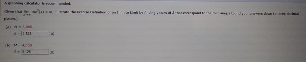 A graphing calculator is recommended.
Given that lim csc (x) = o, illustrate the Precise Definition of an Infinite Limit by finding values of & that correspond to the following. (Round your answers down to three decimal
X
places.)
(a) M = 3,000
8=3 123
(b) M = 4,000
6=3.125
