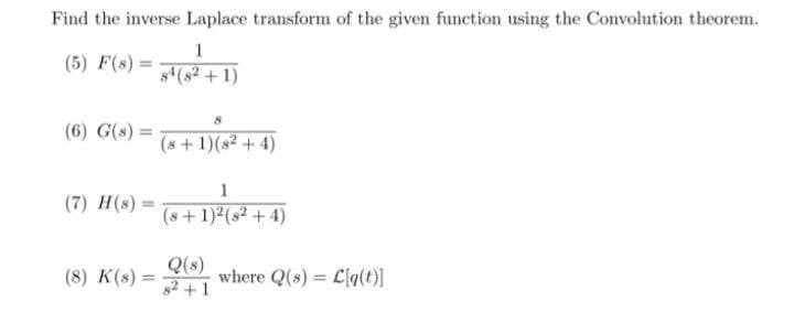 Find the inverse Laplace transform of the given function using the Convolution theorem.
1
(5) F(s) =
s(s2 + 1)
(6) G(s) =
(8+ 1)(s² + 4)
1
(7) H(s):
(s+1)2(s² + 4)
Q(s)
s2 +1
(8) K(s) =
where Q(s) = L[q(t)]
%3D
