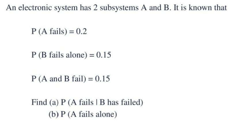 An electronic system has 2 subsystems A and B. It is known that
P (A fails) = 0.2
P (B fails alone) = 0.15
P (A and B fail) = 0.15
Find (a) P (A fails | B has failed)
(b) P (A fails alone)