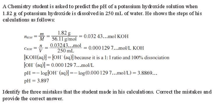 A Chemistry student is asked to predict the pH of a potassium hydroxide solution when
1.82 g of potassium hydroxide is dissolved in 250 mL of water. He shows the steps of his
calculations as follows:
n 1KOH ==
1.82 g
56.11 g/mol
0.032 43...mol KOH
n
0.03243...mol
=
CKOH=
0.000 129 7...mol/L KOH
V
250 mL
[KOH(aq)] = [OH(aq)] because it is a 1:1 ratio and 100% dissociation
[OH(aq)] = 0.000 129 7...mol/L
pH = -log[OH(aq)] = -log(0.000 129 7...mol/L) = 3.8869...
pH = 3.897
Identify the three mistakes that the student made in his calculations. Correct the mistakes and
provide the correct answer.