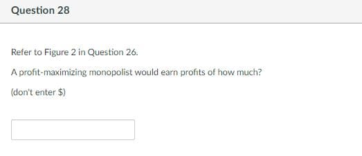 Question 28
Refer to Figure 2 in Question 26.
A profit-maximizing monopolist would earn profits of how much?
(don't enter $)