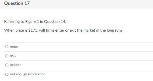 Question 17
Referring to Figure 1 in Question 14,
When price is $175, will firms enter or exit the market in the long run?
Ⓒenter
O exit
neither
not enough information