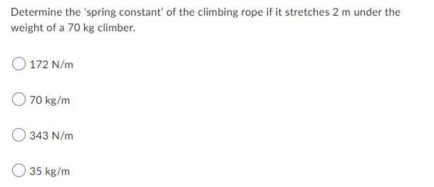 Determine the 'spring constant' of the climbing rope if it stretches 2 m under the
weight of a 70 kg climber.
O 172 N/m
70 kg/m
343 N/m
35 kg/m
