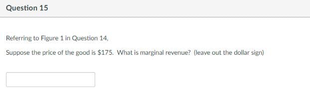 Question 15
Referring to Figure 1 in Question 14,
Suppose the price of the good is $175. What is marginal revenue? (leave out the dollar sign)