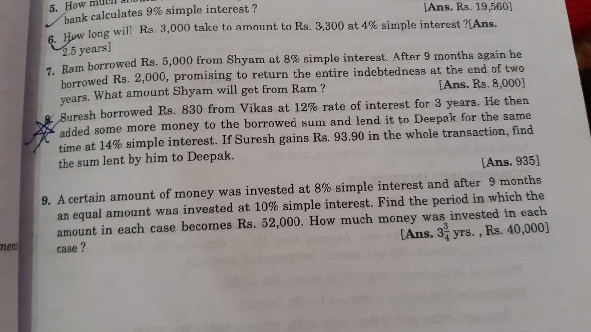 5. How m
bank calculates 9% simple interest ?
6 Hew long will Rs. 3,000 take to amount to Rs. 3,300 at 4% simple interest ?[Ans.
[Ans. Rs. 19,560]
2.5 years]
- Bam borrowed Rs. 5,000 from Shyam at 8% simple interest. After 9 months again he
borrowed Rs. 2,000, promising to return the entire indebtedness at the end of two
years. What amount Shyam will get from Ram ?
8 Suresh borrowed Rs. 830 from Vikas at 12% rate of interest for 3 years. He then
added some more money to the borrowed sum and lend it to Deepak for the same
time at 14% simple interest. If Suresh gains Rs. 93.90 in the whole transaction, find
the sum lent by him to Deepak.
[Ans. Rs. 8,000]
[Ans. 935]
9. A certain amount of money was invested at 8% simple interest and after 9 months
an equal amount was invested at 10% simple interest. Find the period in which the
amount in each case becomes Rs. 52,000. How much money was invested in each
[Ans. 3 yrs. , Rs. 40,000]
ment
case?
