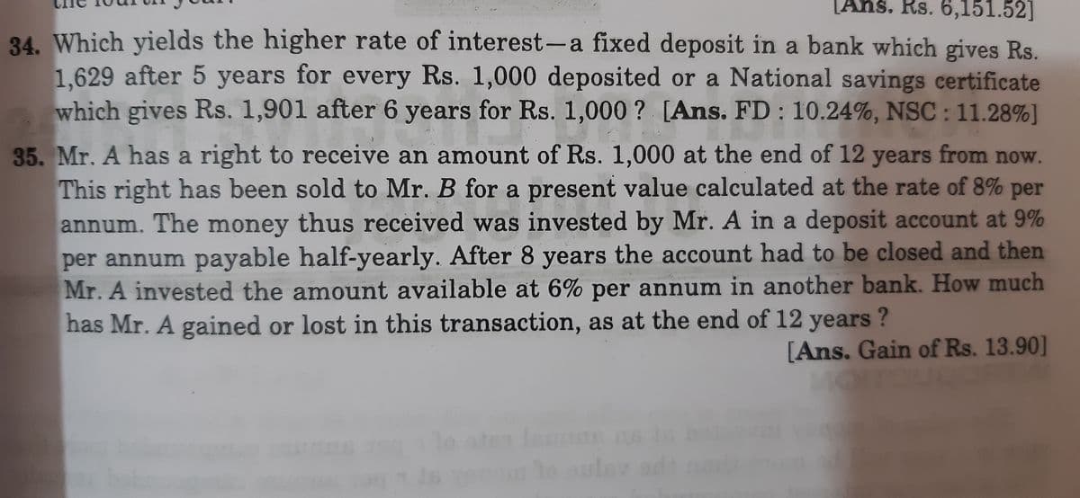 [Ans. Rs. 6,151.52]
34. Which yields the higher rate of interest-a fixed deposit in a bank which gives Rs.
1,629 after 5 years for every Rs. 1,000 deposited or a National savings certificate
which gives Rs. 1,901 after 6 years for Rs. 1,000 ? [Ans. FD : 10.24%, NSC: 11.28%]
35. Mr. A has a right to receive an amount of Rs. 1,000 at the end of 12 years from now.
This right has been sold to Mr. B for a present value calculated at the rate of 8% per
annum. The money thus received was invested by Mr. A in a deposit account at 9%
per annum payable half-yearly. After 8 years the account had to be closed and then
Mr. A invested the amount available at 6% per annum in another bank. How much
has Mr. A gained or lost in this transaction, as at the end of 12 years ?
[Ans. Gain of Rs. 13.90]
To
lo aul
