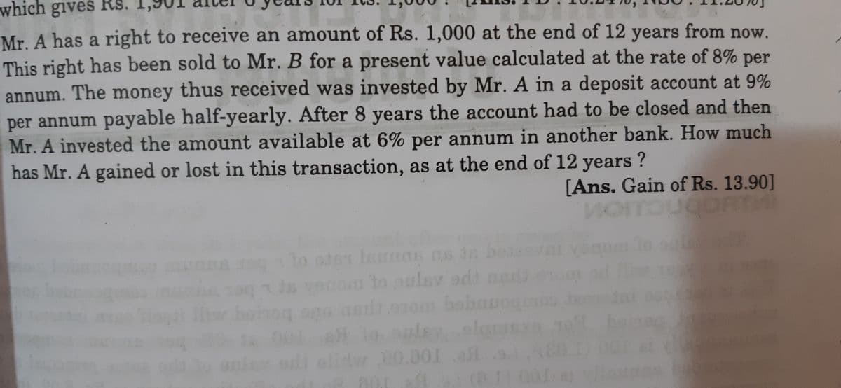 which gives Rs.
Mr A has a right to receive an amount of Rs. 1,000 at the end of 12 years from now.
This right has been sold to Mr. B for a present value calculated at the rate of 8%
per
annum. The money thus received was invested by Mr. A in a deposit account at 9%
per annum payable half-yearly. After 8 years the account had to be closed and then
Mr. A invested the amount available at 6% per annum in another bank. How much
has Mr. A gained or lost in this transaction, as at the end of 12 years ?
[Ans. Gain of Rs. 13.90]
1o ster lamTs ns dn hoa
om to oulav a ner
010m babauog
alih
0.00
01 l
000
