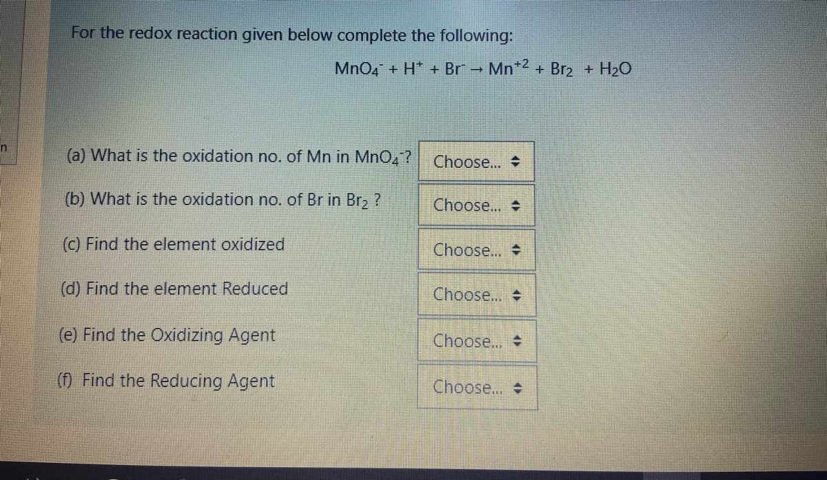 For the redox reaction given below complete the following:
MnO4 + H* + Br - Mn*2 + Br2 + H20
(a) What is the oxidation no. of Mn in MnO,?
Choose...
(b) What is the oxidation no. of Br in Br, ?
Choose...
) Find the element oxidized
Choose...
(d) Find the element Reduced
Choose...
(e) Find the Oxidizing Agent
Choose...
(f) Find the Reducing Agent
Choose...
