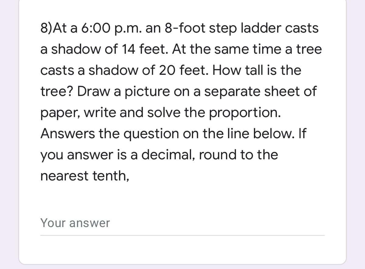 8)At a 6:00 p.m. an 8-foot step ladder casts
a shadow of 14 feet. At the same time a tree
casts a shadow of 20 feet. How tall is the
tree? Draw a picture on a separate sheet of
paper, write and solve the proportion.
Answers the question on the line below. If
you answer is a decimal, round to the
nearest tenth,
Your answer
