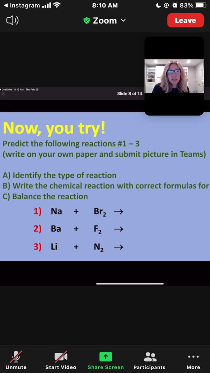 1 Instagram ,ll
8:10 AM
@ 0 83%
Zoom v
Leave
OneDrive 8:10 AM Thu Feb 25
Slide 8 of 14
Now, you try!
Predict the following reactions #1 - 3
(write on your own paper and submit picture in Teams)
A) Identify the type of reaction
B) Write the chemical reaction with correct formulas for
C) Balance the reaction
1) Na
Br, →
2) Ba
F2
+
3) Li
•..
Unmute
Start Video
Share Screen
Participants
More
