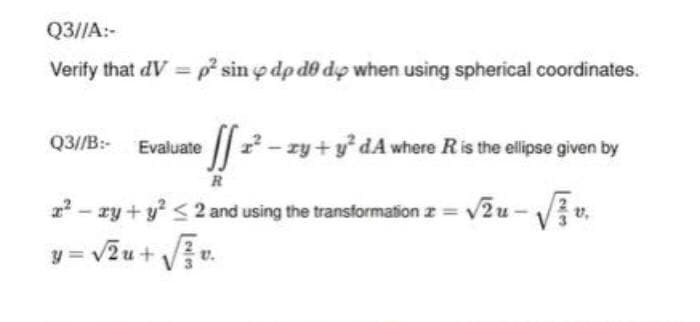 Q3//A:-
Verify that dV =p sin o dp d0 dp when using spherical coordinates.
Q3//B: Evaluate
|| - zy +y* dA where Ris the elipse given by
R
2? - ry + y? < 2 and using the transformation z = v2u - Vi.
= vžu + Vu.
