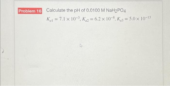 Problem 16 Calculate the pH of 0.0100 M NaH2PO4
Kal 7.1 x 10-3, K = 6.2 x 10-8, K3= 5.0 × 10-13