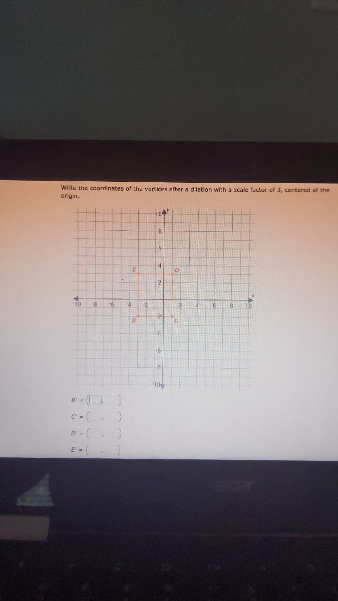 Write the coordinates of the vertices after a dilation with a scale factor of 3, centered at the
origin.
104
6
2.
10
8-
-6
寸
2
4
16
10
-4
B' = O
C' = (
D'= (
E' =
