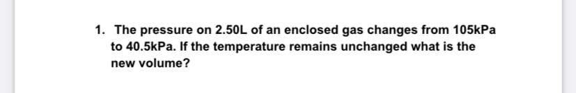 1. The pressure on 2.50L of an enclosed gas changes from 105kPa
to 40.5kPa. If the temperature remains unchanged what is the
new volume?
