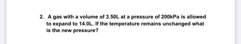 2. A gas with a volume of 3.50L at a pressure of 200kPa is allowed
to expand to 14.0L. If the temperature remains unchanged what
is the new pressure?
