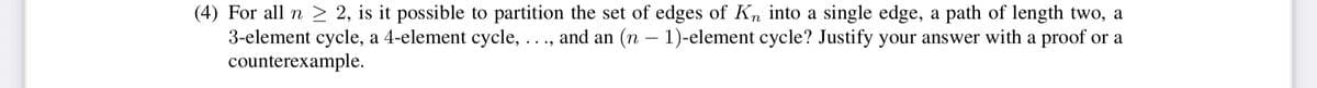 (4) For all n > 2, is it possible to partition the set of edges of Kn into a single edge, a path of length two, a
3-element cycle, a 4-element cycle, ..., and an (n – 1)-element cycle? Justify your answer with a proof or a
counterexample.
