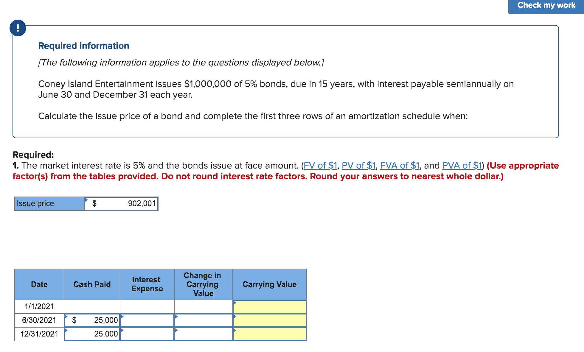 Check my work
Required information
[The following information applies to the questions displayed below.]
Coney Island Entertainment issues $1,000,000 of 5% bonds, due in 15 years, with interest payable semiannually on
June 30 and December 31 each year.
Calculate the issue price of a bond and complete the first three rows of an amortization schedule when:
Required:
1. The market interest rate is 5% and the bonds issue at face amount. (FV of $1, PV of $1, FVA of $1, and PVA of $1) (Use appropriate
factor(s) from the tables provided. Do not round interest rate factors. Round your answers to nearest whole dollar.)
Issue price
902,001
Change in
Carrying
Value
Interest
Date
Cash Paid
Carrying Value
Expense
1/1/2021
6/30/2021
25,000
12/31/2021
25,000
