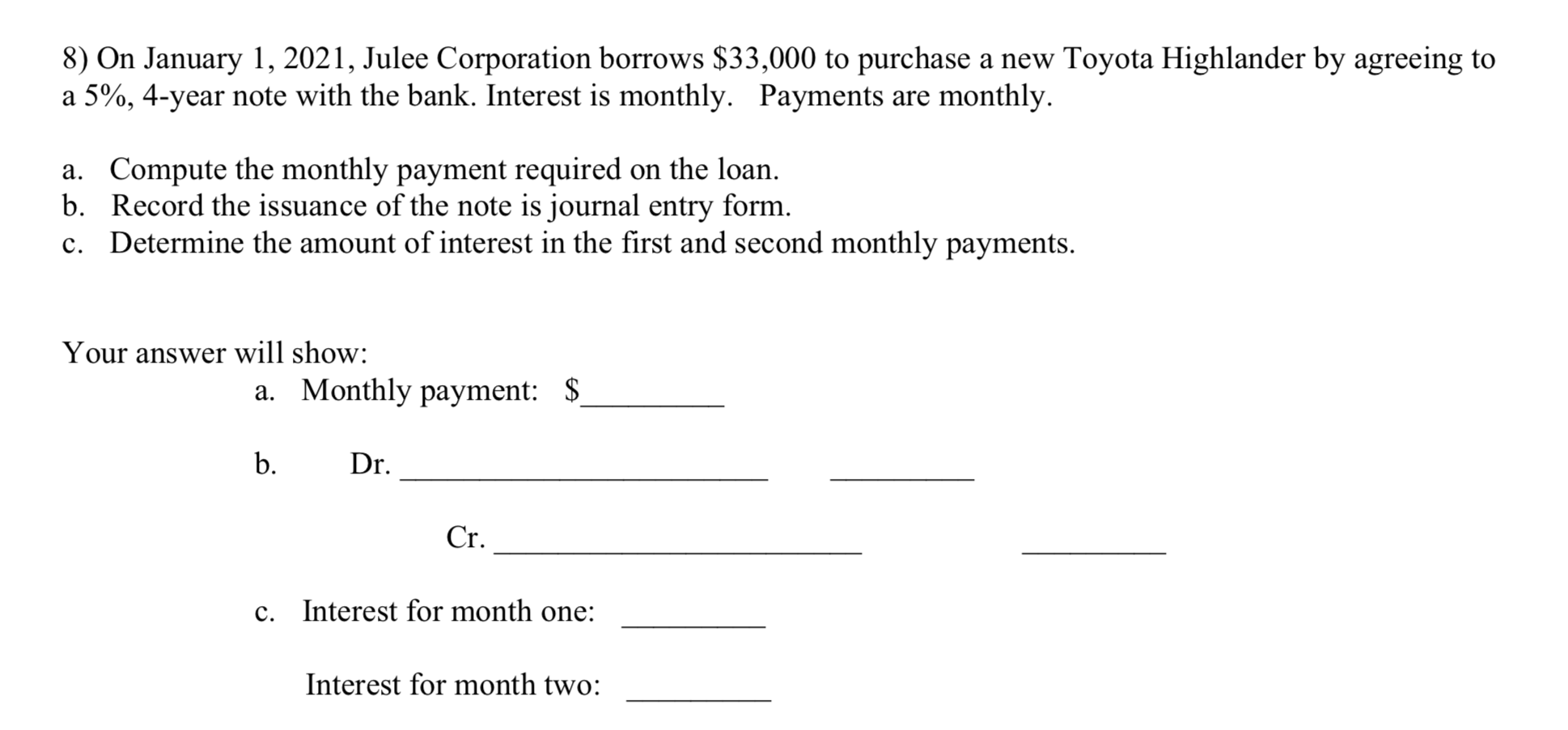 8) On January 1, 2021, Julee Corporation borrows $33,000 to purchase a new Toyota Highlander by agreeing to
a 5%, 4-year note with the bank. Interest is monthly. Payments are monthly.
a. Compute the monthly payment required on the loan.
b. Record the issuance of the note is journal entry form.
c. Determine the amount of interest in the first and second monthly payments.
Your answer will show:
a. Monthly payment: $
b.
Dr.
Cr.
c.
Interest for month one:
Interest for month two:
