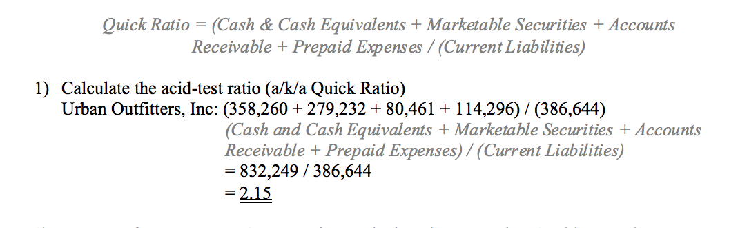 Quick Ratio = (Cash & Cash Equivalents + Marketable Securities + Accounts
Receivable + Prepaid Expens es / (Current Liabilities)
%3D
1) Calculate the acid-test ratio (a/k/a Quick Ratio)
Urban Outfitters, Inc: (358,260 + 279,232 + 80,461 + 114,296) / (386,644)
(Cash and Cash Equivalents + Marketable Securities + Accounts
Receivable + Prepaid Expenses) / (Current Liabilities)
832,249 / 386,644
2.15
