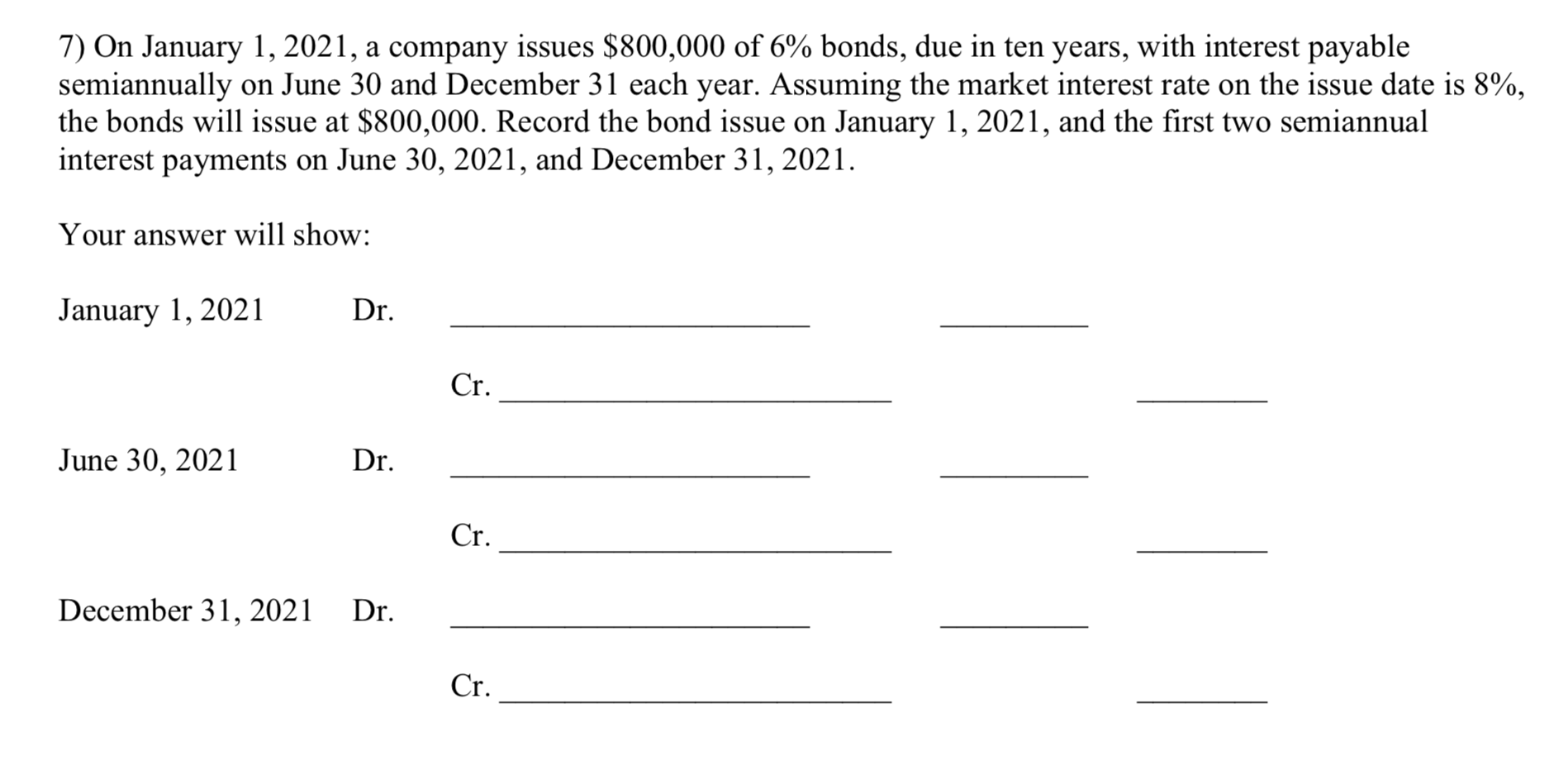 7) On January 1, 2021, a company issues $800,000 of 6% bonds, due in ten years, with interest payable
semiannually on June 30 and December 31 each year. Assuming the market interest rate on the issue date is 8%,
the bonds will issue at $800,000. Record the bond issue on January 1, 2021, and the first two semiannual
interest payments on June 30, 2021, and December 31, 2021.
Your answer will show:
January 1, 2021
Dr.
Cr.
June 30, 2021
Dr.
Cr.
December 31, 2021
Dr.
Cr.
