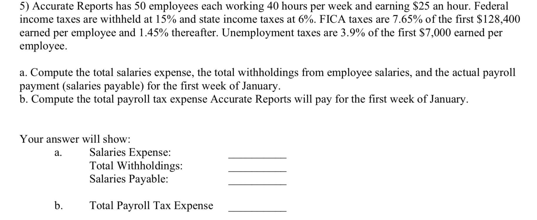 5) Accurate Reports has 50 employees each working 40 hours per week and earning $25 an hour. Federal
income taxes are withheld at 15% and state income taxes at 6%. FICA taxes are 7.65% of the first $128,400
earned per employee and 1.45% thereafter. Unemployment taxes are 3.9% of the first $7,000 earned per
employee.
a. Compute the total salaries expense, the total withholdings from employee salaries, and the actual payroll
payment (salaries payable) for the first week of January.
b. Compute the total payroll tax expense Accurate Reports will pay for the first week of January.
Your answer will show:
Salaries Expense:
Total Withholdings:
Salaries Payable:
a.
b.
Total Payroll Tax Expense
