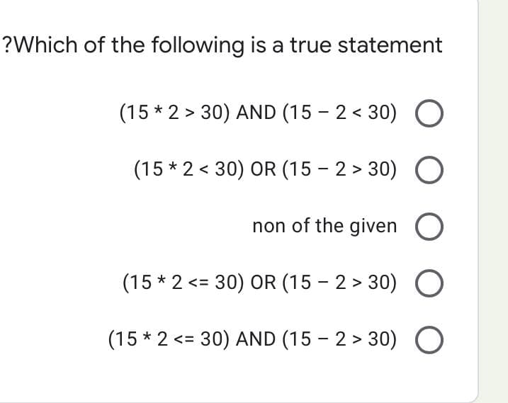 ?Which of the following is a true statement
(15 * 2 > 30) AND (15-2<30) O
(15 * 2 < 30) OR (15-2>30) O
non of the given O
(15 * 2 <= 30) OR (15-2>30) O
(15 * 2 <= 30) AND (15-2>30) O