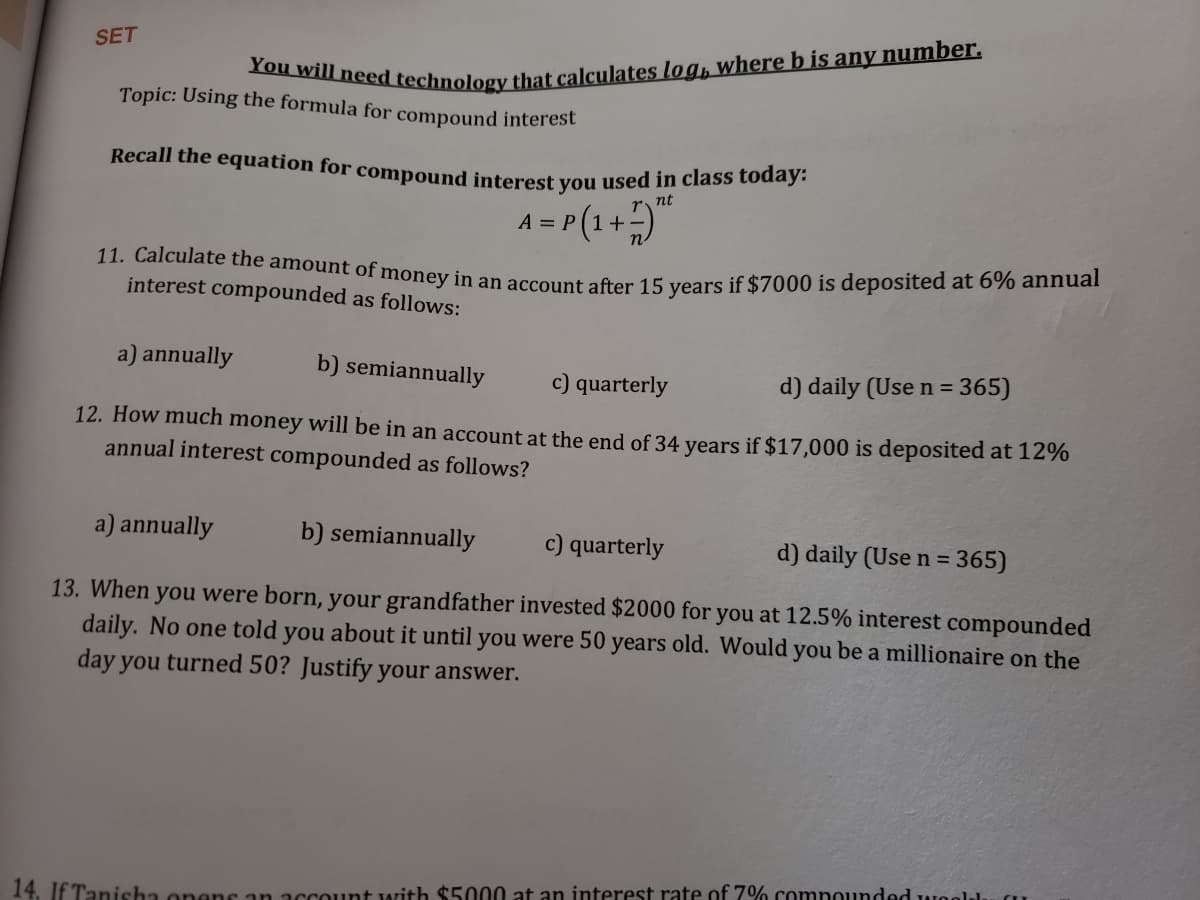 You will need technology that calculates log, where b is any number.
11. Calculate the amount of money in an account after 15 years if $7000 is deposited at 6% annual
SET
Topic: Using the formula for compound interest
Recall the equation for compound interest vou used in class today.
nt
A = P(1+)"
interest compounded as follows:
a) annually
b) semiannually
c) quarterly
d) daily (Use n = 365)
12. How much money will be in an account at the end of 34 years if $17,000 is deposited at 12%%
annual interest compounded as follows?
a) annually
b) semiannually
c) quarterly
d) daily (Use n = 365)
13. When you were born, your grandfather invested $2000 for you at 12.5% interest compounded
daily. No one told you about it until you were 50 years old. Would you be a millionaire on the
day you turned 50? Justify your answer.
14. If Tanisha onens an account with $5000 at an interest rate of 7% compounded weeld.
