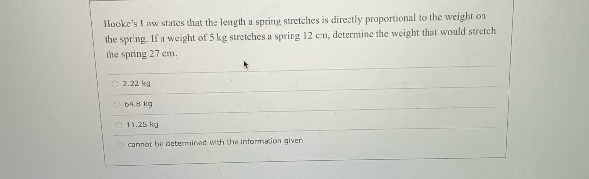 Hooke's Law states that the length a spring stretches is directly proportional to the weight on
the spring. If a weight of 5 kg stretches a spring 12 cm, determine the weight that would stretch
the spring 27 cm.
O 2.22 kg
O 64.8 kg
O 11.25 kg
O cannot be determined with the information given
