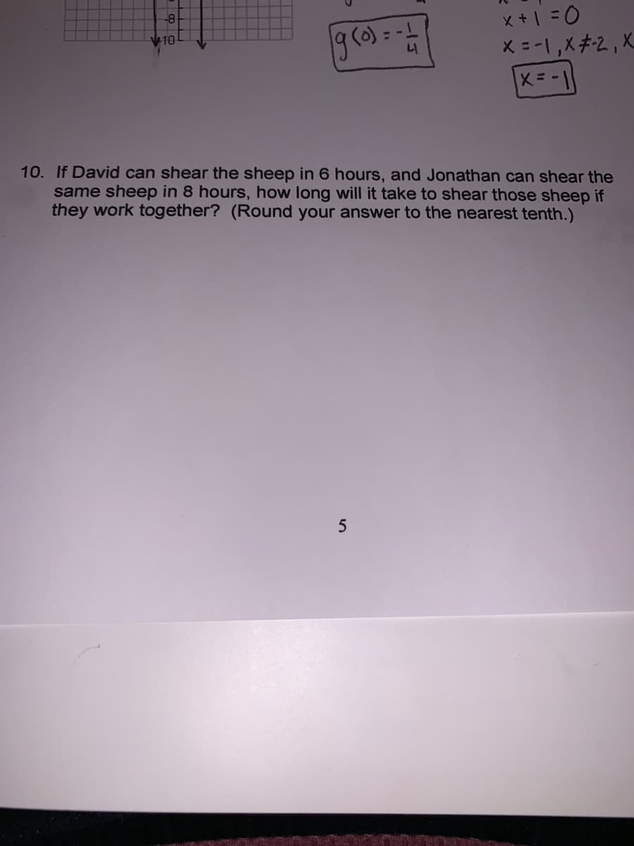 g () =-
x + | =0
X = -1,X#2,X
V10
10. If David can shear the sheep in 6 hours, and Jonathan can shear the
same sheep in 8 hours, how long will it take to shear those sheep if
they work together? (Round your answer to the nearest tenth.)
